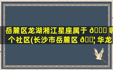 岳麓区龙湖湘江星座属于 🐒 哪个社区(长沙市岳麓区 🐦 华龙家园属于哪个街道)